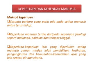 Maksud keperluan :  Sesuatu perkara yang perlu ada pada setiap manusia untuk terus hidup. Keperluan manusia terdiri daripada keperluan fisiologi seperti makanan, pakaian dan tempat tinggal. Keperluan-keperluan lain yang diperlukan setiap manusia zaman moden ialah pendidikan, kesihatan, pengangkutan dan kemudahan-kemudahan asas yang lain seperti air dan eletrik . KEPERLUAN DAN KEHENDAK MANUSIA 
