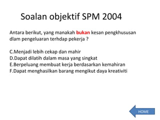 Soalan objektif SPM 2004 Antara berikut, yang manakah  bukan  kesan pengkhususan dlam pengeluaran terhdap pekerja ? Menjadi lebih cekap dan mahir Dapat dilatih dalam masa yang singkat Berpeluang membuat kerja berdasarkan kemahiran Dapat menghasilkan barang mengikut daya kreativiti HOME 