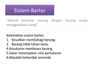 “ Aktiviti bertukar barang dengan barang tanpa menggunakan wang” Kelemahan sistem barter: 1.  Kesulitan membahagi barang. 2.  Barang tidak tahan lama. Kesukaran membawa barang Sukar menetapkan nilai pertukaran Masalah kehendak serentak. Sistem Barter 