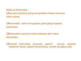 Maksud Kehendak : Sesuatu perkara yang menjadikan hidup manusia  lebih selesa.  Kehendak  lebih merupakan pelengkap kepada  keperluan. Kehendak manusia tidak terbatas dan sukar  dipuaskan. Contoh kehendak manusia seperti  kereta mewah, makanan lazat, pakain berjenama, rumah bunglow dsb. 
