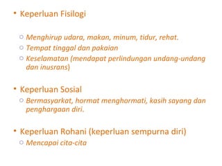 Keperluan Fisilogi Menghirup udara, makan, minum, tidur, rehat. Tempat tinggal dan pakaian Keselamatan (mendapat perlindungan undang-undang dan inusrans ) Keperluan Sosial Bermasyarkat, hormat menghormati, kasih sayang dan penghargaan diri . Keperluan Rohani (keperluan sempurna diri) Mencapai cita-cita 