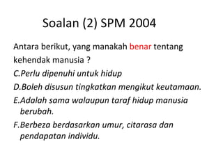 Soalan (2) SPM 2004 Antara berikut, yang manakah  benar  tentang  kehendak manusia ? Perlu dipenuhi untuk hidup Boleh disusun tingkatkan mengikut keutamaan. Adalah sama walaupun taraf hidup manusia berubah. Berbeza berdasarkan umur, citarasa dan pendapatan individu. 