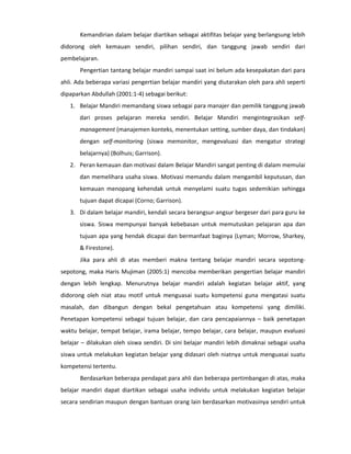 Kemandirian dalam belajar diartikan sebagai aktifitas belajar yang berlangsung lebih
didorong oleh kemauan sendiri, pilihan sendiri, dan tanggung jawab sendiri dari
pembelajaran.
       Pengertian tantang belajar mandiri sampai saat ini belum ada kesepakatan dari para
ahli. Ada beberapa variasi pengertian belajar mandiri yang diutarakan oleh para ahli seperti
dipaparkan Abdullah (2001:1-4) sebagai berikut:
   1. Belajar Mandiri memandang siswa sebagai para manajer dan pemilik tanggung jawab
       dari proses pelajaran mereka sendiri. Belajar Mandiri mengintegrasikan self-
       management (manajemen konteks, menentukan setting, sumber daya, dan tindakan)
       dengan self-monitoring (siswa memonitor, mengevaluasi dan mengatur strategi
       belajarnya) (Bolhuis; Garrison).
   2. Peran kemauan dan motivasi dalam Belajar Mandiri sangat penting di dalam memulai
       dan memelihara usaha siswa. Motivasi memandu dalam mengambil keputusan, dan
       kemauan menopang kehendak untuk menyelami suatu tugas sedemikian sehingga
       tujuan dapat dicapai (Corno; Garrison).
   3. Di dalam belajar mandiri, kendali secara berangsur-angsur bergeser dari para guru ke
       siswa. Siswa mempunyai banyak kebebasan untuk memutuskan pelajaran apa dan
       tujuan apa yang hendak dicapai dan bermanfaat baginya (Lyman; Morrow, Sharkey,
       & Firestone).
       Jika para ahli di atas memberi makna tentang belajar mandiri secara sepotong-
sepotong, maka Haris Mujiman (2005:1) mencoba memberikan pengertian belajar mandiri
dengan lebih lengkap. Menurutnya belajar mandiri adalah kegiatan belajar aktif, yang
didorong oleh niat atau motif untuk menguasai suatu kompetensi guna mengatasi suatu
masalah, dan dibangun dengan bekal pengetahuan atau kompetensi yang dimiliki.
Penetapan kompetensi sebagai tujuan belajar, dan cara pencapaiannya – baik penetapan
waktu belajar, tempat belajar, irama belajar, tempo belajar, cara belajar, maupun evaluasi
belajar – dilakukan oleh siswa sendiri. Di sini belajar mandiri lebih dimaknai sebagai usaha
siswa untuk melakukan kegiatan belajar yang didasari oleh niatnya untuk menguasai suatu
kompetensi tertentu.
       Berdasarkan beberapa pendapat para ahli dan beberapa pertimbangan di atas, maka
belajar mandiri dapat diartikan sebagai usaha individu untuk melakukan kegiatan belajar
secara sendirian maupun dengan bantuan orang lain berdasarkan motivasinya sendiri untuk
 