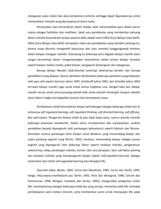 menguasai suatu materi dan atau kompetensi tertentu sehingga dapat digunakannya untuk
memecahkan masalah yang dijumpainya di dunia nyata.
       Perwujudan asas kemandirian dalam belajar akan menempatkan guru dalam peran
utama sebagai fasilitator dan motifator. Salah satu pendekatan yang memberikan peluang
dalam melatih kemandirian belajar peserta didik adalah sitem CBSA (Cara Belajar Siwa Aktif).
CBSA (Cara Belajar Siwa Aktif) merupakan salah satu pendekatan yang memberi peluang itu,
karena siswa dituntut mengambil keputusan dan atau memikul tanggungjawab tertentu
dalam belajar mengajar sekolah. Disamping itu beberapa jenis kegiaan belajar mandiri akan
sangat bermanfaat dalam mengembangkan kemandirian dalam proses belajar tersebut
seperti belajar melalui modul, paket belajar, pengajaran berprogram dan sebagainya.
       Konsep Belajar Mandiri (Self-directed Learning) sebenarnya berakar dari konsep
pendidikan orang dewasa. Namun demikian berdasarkan beberapa penelitian yang dilakukan
oleh para ahli seperti Garrison tahun 1997, Schillereff tahun 2001, dan Scheidet tahun 2003
ternyata belajar mandiri juga cocok untuk semua tingkatan usia. Dengan kata lain, belajar
mandiri sesuai untuk semua jenjang sekolah baik untuk sekolah menengah maupun sekolah
dasar dalam rangka meningkatkan prestasi dan kemampuan siswa.

       Pembahasan istilah kemandirian belajar berhubungan dengan beberapa istilah lain di
antaranya self regulated learning, self regulated thinking, self directed learning, self efficacy,
dan self-esteem. Pengertian kelima istilah di atas tidak tepat sama, namun mereka memilki
beberapa kesamaan karakteritik. Dalam tahun enampuluhan dan tujuhpuluhan, praktisi
pendidikan banyak dipengaruhi oleh pandangan behaviourist seperti Watson dan Skinner.
Kemudian muncul pandangan teori belajar sosial Bandura, yang memandang belajar dari
sudut pandang kognitif. Long (Kerlin, 1992) misalnya, memandang belajar sebagai proses
kognitif yang dipengaruhi oleh beberapa faktor seperti keadaan individu, pengetahuan
sebelumnya, sikap, pandangan individu, konten, dan cara penyajian. Satu sub-faktor penting
dari keadaan individu yang mempengaruhi belajar adalah self-regulated learning. Sebagai
terjemahan dari istilah self-regulated learning atau disingkat SRL.


       Sejumlah pakar (Butler, 2002, Corno dan Mandinah, 1983, Corno dan Randi, 1999,
Hargis, http:/www.smartkidzone.co/, Kerlin, 1992, Paris dan Winograd, 1998, Schunk dan
Zimmerman, 1998, Wongsri, Cantwell, dan Archer, 2002), menguraikan pengertian istilah
SRL, merelasikannya dengan beberapa istilah lain yang serupa, memeriksa efek SRL terhadap
pembelajaran sains melalui internet, serta memberikan saran untuk memajukan SRL pada
 