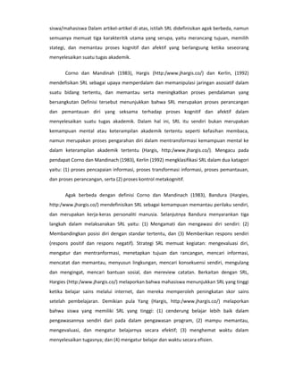 siswa/mahasiswa Dalam artikel-artikel di atas, istilah SRL didefinisikan agak berbeda, namun
semuanya memuat tiga karakteritik utama yang serupa, yaitu merancang tujuan, memilih
stategi, dan memantau proses kognitif dan afektif yang berlangsung ketika seseorang
menyelesaikan suatu tugas akademik.


       Corno dan Mandinah (1983), Hargis (http:/www.jhargis.co/) dan Kerlin, (1992)
mendefisikan SRL sebagai upaya memperdalam dan memanipulasi jaringan asosiatif dalam
suatu bidang tertentu, dan memantau serta meningkatkan proses pendalaman yang
bersangkutan Definisi tersebut menunjukkan bahwa SRL merupakan proses perancangan
dan pemantauan diri yang seksama terhadap proses kognitif dan afektif dalam
menyelesaikan suatu tugas akademik. Dalam hal ini, SRL itu sendiri bukan merupakan
kemampuan mental atau keterampilan akademik tertentu seperti kefasihan membaca,
namun merupakan proses pengarahan diri dalam mentransformasi kemampuan mental ke
dalam keterampilan akademik tertentu (Hargis, http:/www.jhargis.co/). Mengacu pada
pendapat Corno dan Mandinach (1983), Kerlin (1992) mengklasifikasi SRL dalam dua katagori
yaitu: (1) proses pencapaian informasi, proses transformasi informasi, proses pemantauan,
dan proses perancangan, serta (2) proses kontrol metakognitif.


       Agak berbeda dengan definisi Corno dan Mandinach (1983), Bandura (Hargies,
http:/www.jhargis.co/) mendefinisikan SRL sebagai kemampuan memantau perilaku sendiri,
dan merupakan kerja-keras personaliti manusia. Selanjutnya Bandura menyarankan tiga
langkah dalam melaksanakan SRL yaitu: (1) Mengamati dan mengawasi diri sendiri: (2)
Membandingkan posisi diri dengan standar tertentu, dan (3) Memberikan respons sendiri
(respons positif dan respons negatif). Strategi SRL memuat kegiatan: mengevaluasi diri,
mengatur dan mentranformasi, menetapkan tujuan dan rancangan, mencari informasi,
mencatat dan memantau, menyusun lingkungan, mencari konsekuensi sendiri, mengulang
dan mengingat, mencari bantuan sosial, dan mereview catatan. Berkaitan dengan SRL,
Hargies (http:/www.jhargis.co/) melaporkan bahwa mahasiswa menunjukkan SRL yang tinggi
ketika belajar sains melalui internet, dan mereka memperoleh peningkatan skor sains
setelah pembelajaran. Demikian pula Yang (Hargis, http:/www.jhargis.co/) melaporkan
bahwa siswa yang memiliki SRL yang tinggi: (1) cenderung belajar lebih baik dalam
pengawasannya sendiri dari pada dalam pengawasan program, (2) mampu memantau,
mengevaluasi, dan mengatur belajarnya secara efektif; (3) menghemat waktu dalam
menyelesaikan tugasnya; dan (4) mengatur belajar dan waktu secara efisien.
 