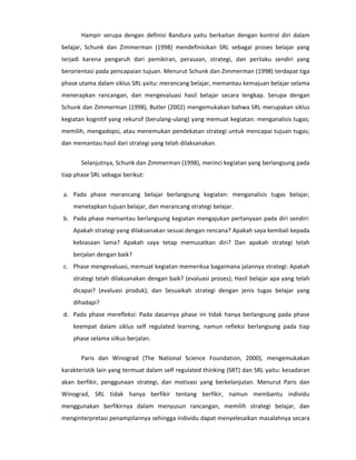 Hampir serupa dengan definisi Bandura yaitu berkaitan dengan kontrol diri dalam
belajar, Schunk dan Zimmerman (1998) mendefinisikan SRL sebagai proses belajar yang
terjadi karena pengaruh dari pemikiran, perasaan, strategi, dan perilaku sendiri yang
berorientasi pada pencapaian tujuan. Menurut Schunk dan Zimmerman (1998) terdapat tiga
phase utama dalam siklus SRL yaitu: merancang belajar, memantau kemajuan belajar selama
menerapkan rancangan, dan mengevaluasi hasil belajar secara lengkap. Serupa dengan
Schunk dan Zimmerman (1998), Butler (2002) mengemukakan bahwa SRL merupakan siklus
kegiatan kognitif yang rekursif (berulang-ulang) yang memuat kegiatan: menganalisis tugas;
memilih, mengadopsi, atau menemukan pendekatan strategi untuk mencapai tujuan tugas;
dan memantau hasil dari strategi yang telah dilaksanakan.


       Selanjutnya, Schunk dan Zimmerman (1998), merinci kegiatan yang berlangsung pada
tiap phase SRL sebagai berikut:


a. Pada phase merancang belajar berlangsung kegiatan: menganalisis tugas belajar,
    menetapkan tujuan belajar, dan merancang strategi belajar.
b. Pada phase memantau berlangsung kegiatan mengajukan pertanyaan pada diri sendiri:
    Apakah strategi yang dilaksanakan sesuai dengan rencana? Apakah saya kembali kepada
    kebiasaan lama? Apakah saya tetap memusatkan diri? Dan apakah strategi telah
    berjalan dengan baik?
c. Phase mengevaluasi, memuat kegiatan memeriksa bagaimana jalannya strategi: Apakah
    strategi telah dilaksanakan dengan baik? (evaluasi proses); Hasil belajar apa yang telah
    dicapai? (evaluasi produk); dan Sesuaikah strategi dengan jenis tugas belajar yang
    dihadapi?
d. Pada phase merefleksi: Pada dasarnya phase ini tidak hanya berlangsung pada phase
    keempat dalam siklus self regulated learning, namun refleksi berlangsung pada tiap
    phase selama silkus berjalan.


       Paris dan Winograd (The National Science Foundation, 2000), mengemukakan
karakteristik lain yang termuat dalam self regulated thinking (SRT) dan SRL yaitu: kesadaran
akan berfikir, penggunaan strategi, dan motivasi yang berkelanjutan. Menurut Paris dan
Winograd, SRL tidak hanya berfikir tentang berfikir, namun membantu individu
menggunakan berfikirnya dalam menyusun rancangan, memilih strategi belajar, dan
menginterpretasi penampilannya sehingga individu dapat menyelesaikan masalahnya secara
 