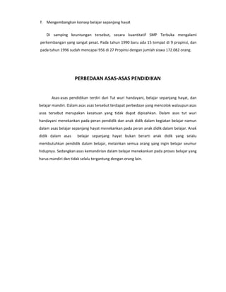 f. Mengembangkan konsep belajar sepanjang hayat


    Di samping keuntungan tersebut, secara kuantitatif SMP Terbuka mengalami
perkembangan yang sangat pesat. Pada tahun 1990 baru ada 15 tempat di 9 propinsi, dan
pada tahun 1996 sudah mencapai 956 di 27 Propinsi dengan jumlah siswa 172.082 orang.




                    PERBEDAAN ASAS-ASAS PENDIDIKAN


       Asas-asas pendidikan terdiri dari Tut wuri handayani, belajar sepanjang hayat, dan
belajar mandiri. Dalam asas asas tersebut terdapat perbedaan yang mencolok walaupun asas
asas tersebut merupakan kesatuan yang tidak dapat dipisahkan. Dalam asas tut wuri
handayani menekankan pada peran pendidik dan anak didik dalam kegiatan belajar namun
dalam asas belajar sepanjang hayat menekankan pada peran anak didik dalam belajar. Anak
didik dalam asas      belajar sepanjang hayat bukan berarti anak didik yang selalu
membutuhkan pendidik dalam belajar, melainkan semua orang yang ingin belajar seumur
hidupnya. Sedangkan asas kemandirian dalam belajar menekankan pada proses belajar yang
harus mandiri dan tidak selalu tergantung dengan orang lain.
 