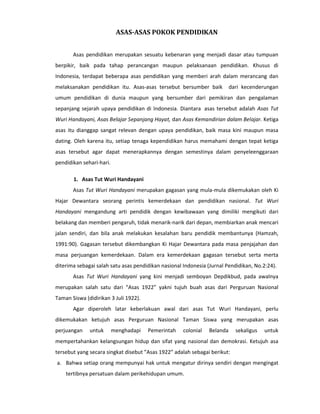 ASAS-ASAS POKOK PENDIDIKAN


       Asas pendidikan merupakan sesuatu kebenaran yang menjadi dasar atau tumpuan
berpikir, baik pada tahap perancangan maupun pelaksanaan pendidikan. Khusus di
Indonesia, terdapat beberapa asas pendidikan yang memberi arah dalam merancang dan
melaksanakan pendidikan itu. Asas-asas tersebut bersumber baik            dari kecenderungan
umum pendidikan di dunia maupun yang bersumber dari pemikiran dan pengalaman
sepanjang sejarah upaya pendidikan di Indonesia. Diantara asas tersebut adalah Asas Tut
Wuri Handayani, Asas Belajar Sepanjang Hayat, dan Asas Kemandirian dalam Belajar. Ketiga
asas itu dianggap sangat relevan dengan upaya pendidikan, baik masa kini maupun masa
dating. Oleh karena itu, setiap tenaga kependidikan harus memahami dengan tepat ketiga
asas tersebut agar dapat menerapkannya dengan semestinya dalam penyeleenggaraan
pendidikan sehari-hari.

       1. Asas Tut Wuri Handayani
       Asas Tut Wuri Handayani merupakan gagasan yang mula-mula dikemukakan oleh Ki
Hajar Dewantara seorang perintis kemerdekaan dan pendidikan nasional. Tut Wuri
Handayani mengandung arti pendidik dengan kewibawaan yang dimiliki mengikuti dari
belakang dan memberi pengaruh, tidak menarik-narik dari depan, membiarkan anak mencari
jalan sendiri, dan bila anak melakukan kesalahan baru pendidik membantunya (Hamzah,
1991:90). Gagasan tersebut dikembangkan Ki Hajar Dewantara pada masa penjajahan dan
masa perjuangan kemerdekaan. Dalam era kemerdekaan gagasan tersebut serta merta
diterima sebagai salah satu asas pendidikan nasional Indonesia (Jurnal Pendidikan, No.2:24).
       Asas Tut Wuri Handayani yang kini menjadi semboyan Depdikbud, pada awalnya
merupakan salah satu dari “Asas 1922” yakni tujuh buah asas dari Perguruan Nasional
Taman Siswa (didirikan 3 Juli 1922).
       Agar diperoleh latar keberlakuan awal dari asas Tut Wuri Handayani, perlu
dikemukakan ketujuh asas Perguruan Nasional Taman Siswa yang merupakan asas
perjuangan    untuk       menghadapi   Pemerintah    colonial   Belanda     sekaligus   untuk
mempertahankan kelangsungan hidup dan sifat yang nasional dan demokrasi. Ketujuh asa
tersebut yang secara singkat disebut ”Asas 1922” adalah sebagai berikut:
a. Bahwa setiap orang mempunyai hak untuk mengatur dirinya sendiri dengan mengingat
    tertibnya persatuan dalam perikehidupan umum.
 