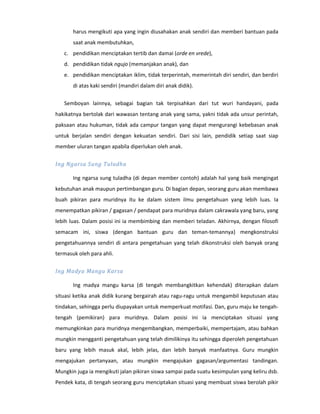 harus mengikuti apa yang ingin diusahakan anak sendiri dan memberi bantuan pada
       saat anak membutuhkan,
   c. pendidikan menciptakan tertib dan damai (orde en vrede),
   d. pendidikan tidak ngujo (memanjakan anak), dan
   e. pendidikan menciptakan iklim, tidak terperintah, memerintah diri sendiri, dan berdiri
       di atas kaki sendiri (mandiri dalam diri anak didik).

   Semboyan lainnya, sebagai bagian tak terpisahkan dari tut wuri handayani, pada
hakikatnya bertolak dari wawasan tentang anak yang sama, yakni tidak ada unsur perintah,
paksaan atau hukuman, tidak ada campur tangan yang dapat mengurangi kebebasan anak
untuk berjalan sendiri dengan kekuatan sendiri. Dari sisi lain, pendidik setiap saat siap
member uluran tangan apabila diperlukan oleh anak.

Ing Ngarsa Sung Tuladha

       Ing ngarsa sung tuladha (di depan member contoh) adalah hal yang baik mengingat
kebutuhan anak maupun pertimbangan guru. Di bagian depan, seorang guru akan membawa
buah pikiran para muridnya itu ke dalam sistem ilmu pengetahuan yang lebih luas. Ia
menempatkan pikiran / gagasan / pendapat para muridnya dalam cakrawala yang baru, yang
lebih luas. Dalam posisi ini ia membimbing dan memberi teladan. Akhirnya, dengan filosofi
semacam ini, siswa (dengan bantuan guru dan teman-temannya} mengkonstruksi
pengetahuannya sendiri di antara pengetahuan yang telah dikonstruksi oleh banyak orang
termasuk oleh para ahli.

Ing Madya Mangu Karsa

       Ing madya mangu karsa (di tengah membangkitkan kehendak) diterapkan dalam
situasi ketika anak didik kurang bergairah atau ragu-ragu untuk mengambil keputusan atau
tindakan, sehingga perlu diupayakan untuk memperkuat motifasi. Dan, guru maju ke tengah-
tengah (pemikiran) para muridnya. Dalam posisi ini ia menciptakan situasi yang
memungkinkan para muridnya mengembangkan, memperbaiki, mempertajam, atau bahkan
mungkin mengganti pengetahuan yang telah dimilikinya itu sehingga diperoleh pengetahuan
baru yang lebih masuk akal, lebih jelas, dan lebih banyak manfaatnya. Guru mungkin
mengajukan pertanyaan, atau mungkin mengajukan gagasan/argumentasi tandingan.
Mungkin juga ia mengikuti jalan pikiran siswa sampai pada suatu kesimpulan yang keliru dsb.
Pendek kata, di tengah seorang guru menciptakan situasi yang membuat siswa berolah pikir
 