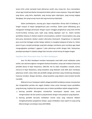 secara kritis untuk menelaah buah pikirannya sendiri atau orang lain. Guru menciptakan
situasi agar terjadi perubahan konsepsional dalam pikiran siswa-siswanya. Yang salah diganti
yang benar, yang keliru diperbaiki, yang kurang tajam dipertajam, yang kurang lengkap
dilengkapi, dan yang kurang masuk akal argumentasinya diperbaiki.


       Dalam pembelajaran, seorang guru dapat meposisikan dirinya baik di belakang, di
tengah maupun di depan (pengetahuan) para muridnya. Dalam posisi dibelakang, guru
mengajukan berbagai pertanyaan dengan tujuan menggali pengetahuan yang telah dimiliki
murid-muridnya tentang suatu topik yang sedang dipelajari saat itu. Dalam konteks
pendidikan dewasa ini disebut students' preconceptions, students' misconceptions atau yang
bernuansa demokratis disebut student alternative framework. Pengetahuan ini diperoleh
para murid dari berbagai sumber belajar sebelum ia mengikuti pelajaran di kelas itu. Dalam
posisi ini guru menjadi pendengar yang baik sekaligus membantu para muridnya agar dapat
mengungkapkan pendapat / gagasan / jalan pikirannya sendiri dengan baik. Selanjutnya,
pendapat-pendapat ini dipakai sebagai batu loncatan untuk menuju ke bagian tengah.

Implikasi Dari Penerapan Asas Tut Wuri Handayani

       Asas Tut Wuri Handayani memberi kesempatan anak didik untuk melakukan usaha
sendiri, dan ada kemungkinan mengalami berbuat kesalahan, tanpa ada tindakan (hukuman)
pendidik (Karya Ki Hajar Dewantara, 1962:59). Hal itu tidak menjadikan masalah, karena
menurut Ki Hajar Dewantara, setiap kesalahan yang dilakukan anak didik akan membawa
pidananya sendiri, kalau tidak ada pendidik sebagai pemimpin yang mendorong datangnya
hukuman tersebut. Dengan demikian, setiap kesalahan yang dialami anak tersebut bersifat
mendidik.
       Maksud tut wuri handayani adalah sebagai pendidik hendaknya mampu menyalurkan
dan mengarahkan perilaku dan segala tindakan sisiwa untuk mencapai tujuan pendidikan
yang dirancang. Implikasi dari penerapan asas ini dalam pendidikan adalah sebagai berikut :
a. Seorang pendidik diharapkan memberikan kesempatan kepada siswa untuk
    mengemukakan ide dan prakarsa yang berkaitan dengan mata pelajaran yang diajarkan.
b. Seorang pendidik berusaha melibatkan mental siswa yang maksimal didalam
    mengaktualisasikan pengalaman belajar, upaya melibatkan siswa seperti ini yang sering
    dikenal dengan cara belajar siswa aktif (CBSA).
 