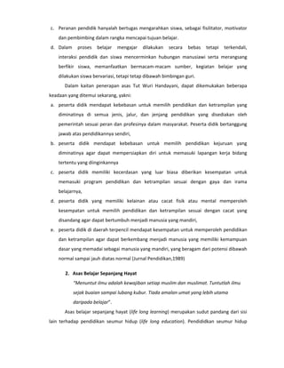 c. Peranan pendidik hanyalah bertugas mengarahkan siswa, sebagai fisilitator, moitivator
    dan pembimbing dalam rangka mencapai tujuan belajar.
d. Dalam     proses   belajar   mengajar   dilakukan   secara   bebas   tetapi   terkendali,
    interaksi pendidik dan siswa mencerminkan hubungan manusiawi serta merangsang
    berfikir siswa, memanfaatkan bermacam-macam sumber, kegiatan belajar yang
    dilakukan siswa bervariasi, tetapi tetap dibawah bimbingan guri.
       Dalam kaitan penerapan asas Tut Wuri Handayani, dapat dikemukakan beberapa
keadaan yang ditemui sekarang, yakni:
a. peserta didik mendapat kebebasan untuk memilih pendidikan dan ketrampilan yang
    diminatinya di semua jenis, jalur, dan jenjang pendidikan yang disediakan oleh
    pemerintah sesuai peran dan profesinya dalam masyarakat. Peserta didik bertanggung
    jawab atas pendidikannya sendiri,
b. peserta didik mendapat kebebasan untuk memilih pendidikan kejuruan yang
    diminatinya agar dapat mempersiapkan diri untuk memasuki lapangan kerja bidang
    tertentu yang diinginkannya
c. peserta didik memiliki kecerdasan yang luar biasa diberikan kesempatan untuk
    memasuki program pendidikan dan ketrampilan sesuai dengan gaya dan irama
    belajarnya,
d. peserta didik yang memiliki kelainan atau cacat fisik atau mental memperoleh
    kesempatan untuk memilih pendidikan dan ketrampilan sesuai dengan cacat yang
    disandang agar dapat bertumbuh menjadi manusia yang mandiri,
e. peserta didik di daerah terpencil mendapat kesempatan untuk memperoleh pendidikan
    dan ketrampilan agar dapat berkembang menjadi manusia yang memiliki kemampuan
    dasar yang memadai sebagai manusia yang mandiri, yang beragam dari potensi dibawah
    normal sampai jauh diatas normal (Jurnal Pendidikan,1989)

       2. Asas Belajar Sepanjang Hayat
           “Menuntut ilmu adalah kewajiban setiap muslim dan muslimat. Tuntutlah ilmu
           sejak buaian sampai lubang kubur. Tiada amalan umat yang lebih utama
           daripada belajar”.
       Asas belajar sepanjang hayat (life long learning) merupakan sudut pandang dari sisi
lain terhadap pendidikan seumur hidup (life long education). Pendididkan seumur hidup
 
