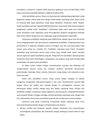 merupakan a concept (P. Lengrad, 1970) yang new significance of an old idea (Dave, 1970)
tetapi universally acceptable definition is difficult (Cropley,1979).
       Istilah pendidikan seumur hidup erat kaitannya dan kadang-kadang digunakan saling
bergantian dengan makna yang sama dengan istilah belajar sepanjang hayat. Kedua istilah
ini memang tidak dapat dipisahkan, tetapi dapat dibedakan. Penekanan istilah “belajar”
adalah perubahan perilaku (kognitif/afektif/psikomotor) yang relatif tetap karena pengaruh
pengalaman, sedang istilah “pendidikan” menekankan pada usaha sadar dan sistematis
untuk penciptaan suatu lingkungan yang memungkinkan pengaruh pengalaman tersebut
lebih efisien efektif, dengan kata lain, lingkungan yang membelajarkan subjek didik.
       Selanjutnya pendidikan sepanjang hayat didefinisikan sebagai tujuan atau ide formal
untuk pengorganisasian dan perstrukturan pengalaman pendidikan. Pengorganisasian dan
perstrukturan ini diperluas mengikuti seluruh rentangan usia, dari usia yang paling muda
sampai yang paling tua. (cropley: 67). Pendidikan sepanjang hayat bukan merupakan
pendidikan yang berstruktur namun suatu prinsip yang menjadi dasar dalam menjiwai
seluruh organisasi system pendidikan yang ada. Dengn kata lain pendidikan sepanjang hayat
menembus batas-batas kelembagaan, pengelolaan, dan program yang telah berabad-abad
mendesakkan diri pada system pendidikan.
       Di dalam tulisan Cropley dengan memperhatikan masukan dari beberapa ahli
mengemukakan alansan, antara lain: keadilan, ekonomi, perubahan perencanaan,
perkembangan teknologi, factor vosionla, kebutuhan orang dewasa, dan kebutuhan anak-
anak masa awal.
       Dalam latar pendidikan seumur hidup, proses belajar mengajar di sekolah
seyogyanya mengemban sekurang-kurangnya 2 misi, yaitu membelajarkan peserta didik
dengan efisien dan efektif, dan serentak dengan itu meningkatkan kemauan dan
kemampuan belajar mandiri sebagai basis dari belajar sepanjang hayat. Ditinjau dari
pendidikan sekolah, masalahnya adalah bagaimana merancang dan mengimplementasikan
suatu program belajar mengajar sehingga mendorong belajar sepanjang hayat, dengan kata
lain, terbentuklah manusia dan masyarakat yang mau dan mampu terus menerus belajar.
       Kurikulum yang dapat mendukung terwujudnya belajar sepanjang hayat harus
dirancang diimplementasikan dengan memperhatikan dua dimensi:
a. Dimensi vertikal dari kurikulum sekolah meliputi keterkaitan dan kesinambungan
    antartingkatan persekolahan dan keterkaitan dengan kehidupan peserta didik di masa
    depan.
 