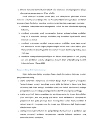 b. Dimensi horisontal dari kurikulum sekolah yaitu katerkaitan antara pengalaman belajar
    di sekolah dengan pengalaman di luar sekolah.
       Untuk mencapai integritas pribadi yang utuh sebagaimana gambaran manusia
Indonesia seutuhnya sesuai dengan nilai-niai Pancasila, Indonesia menganut asas pendidikan
sepanjang hayat. Pendidikan sepanjang hayat memungkinkan tiap warga negara Indonesia:
  a. mendapat kesempatan untuk meningkatkan kualitas diri dan kemandirian sepanjang
     hidupnya,
  b. mendapat kesempatan untuk memanfaatkan layanan lembaga-lembaga pendidikan
     yang ada di masyarakat. Lembaga pendidikan yang ditawarkan dapat bersifat formal,
     informal, non formal,
  c. mendapat kesempatan mengikuti program-program pendidikan sesuai bakat, minat,
     dan kemampuan dalam rangka pengembasngan pribadi secara utuh menuju profil
     Manusia Indonesia Seutuhnya (MIS) berdasarkan Pancasila dan Undang-Undang Dasar
     1945; dan
  d. mendapat kesempatan mengembangkan diri melalui proses pendidikan jalur, jenjang,
     dan jenis pendidikan tertentu sebagaimana tersurat dalam Undang-Undang Republik
     Indonesia Nomor 2 Tahun 1989.


Keadaan Yang Ditemui Sekarang

       Dalam kaitan asas belajar sepanjang hayat, dapat dikemukakan beberapa keadaan
yang ditemui sekarang:
a. usaha pemerintah memperluas kesempatan belajar telah mengalami peningkatan.
    Terbukti dengan semakin banyaknya peserta didik dari tahun ke tahun yang dapat
    ditampung baik dalam lembaga pendidikan formal, non formal, dan informal; berbagai
    jenis pendidikan; dan berbagai jenjang pendidikan dari TK sampai perguruan tinggi,
b. usaha pemerintah dalam pengadaan dan pembinaan guru dan tenaga kependidikan
    pada semua jalur, jenis, dan jenjang agar mereka dapat melaksanakan tugsnya secara
    proporsional. Dan pada gilirannya dapat meningkatkan kualitas hasil pendidikan di
    seluruh tanah air. Pembinaan guru dan tenaga guru dilaksanakan baik didalam negeri
    maupun diluar negeri
c. usaha pembaharuan kurikulum dan pengembangan kurikulum dan isi pendidikan agar
    mampu memenuhi tantangan pembangunan manusia Indonesia seutuhnya yang
    berkualitas melalui pendidikan,
 