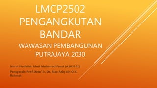 LMCP2502
PENGANGKUTAN
BANDAR
WAWASAN PEMBANGUNAN
PUTRAJAYA 2030
Nurul Nadhilah binti Muhamad Fauzi (A183102)
Pensyarah: Prof Dato’ Ir. Dr. Riza Atiq bin O.K.
Rahmat
 