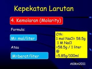 Kepekatan Larutan
4. Kemolaran (Molarity)
Formula:
M= mol/liter
Atau
M=berat/liter
AKMA2011
Cth:
1 mol NaCl= 58.5g
1 M NaCl
=58.5g / 1 liter
@
=5.85g/100ml
 