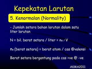 Kepekatan Larutan
5. Kenormalan (Normality)
- Jumlah setara bahan larutan dalam satu
liter larutan
N = bil. berat setara / liter = ne / V
ne (berat setara) = berat atom / cas @valensi
Berat setara bergantung pada cas +ve @ -ve
AKMA2011
 