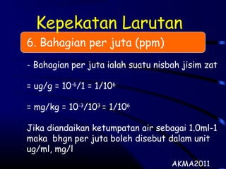 Kepekatan Larutan
6. Bahagian per juta (ppm)
- Bahagian per juta ialah suatu nisbah jisim zat
= ug/g = 10-6
/1 = 1/106
= mg/kg = 10-3
/103
= 1/106
Jika diandaikan ketumpatan air sebagai 1.0ml-1
maka bhgn per juta boleh disebut dalam unit
ug/ml, mg/l
AKMA2011
 
