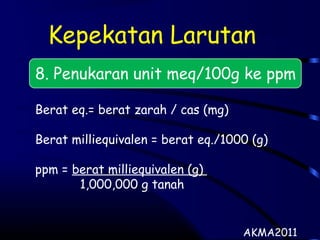 Kepekatan Larutan
8. Penukaran unit meq/100g ke ppm
Berat eq.= berat zarah / cas (mg)
Berat milliequivalen = berat eq./1000 (g)
ppm = berat milliequivalen (g)
1,000,000 g tanah
AKMA2011
 