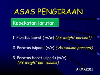 ASAS PENGIRAAN
Kepekatan larutan
1. Peratus berat ( w/w) (As weight percent)
2. Peratus isipadu (v/v) ( As volume percent)
3. Peratus berat isipadu (w/v)
(As weight per volume)
AKMA2011
 