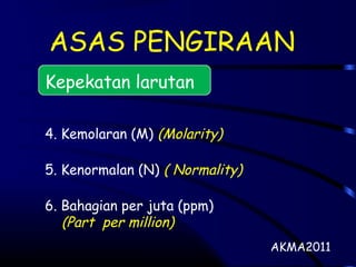 ASAS PENGIRAAN
Kepekatan larutan
4. Kemolaran (M) (Molarity)
5. Kenormalan (N) ( Normality)
6. Bahagian per juta (ppm)
(Part per million)
AKMA2011
 