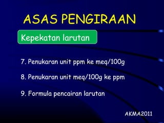 ASAS PENGIRAAN
Kepekatan larutan
7. Penukaran unit ppm ke meq/100g
8. Penukaran unit meq/100g ke ppm
9. Formula pencairan larutan
AKMA2011
 