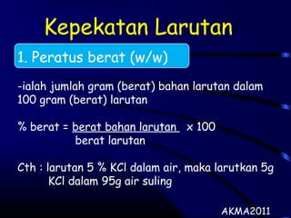Kepekatan Larutan
1. Peratus berat (w/w)
-ialah jumlah gram (berat) bahan larutan dalam
100 gram (berat) larutan
% berat = berat bahan larutan x 100
berat larutan
Cth : larutan 5 % KCl dalam air, maka larutkan 5g
KCl dalam 95g air suling
AKMA2011
 