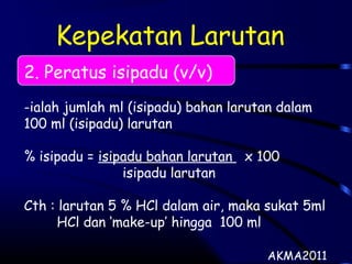 Kepekatan Larutan
2. Peratus isipadu (v/v)
-ialah jumlah ml (isipadu) bahan larutan dalam
100 ml (isipadu) larutan
% isipadu = isipadu bahan larutan x 100
isipadu larutan
Cth : larutan 5 % HCl dalam air, maka sukat 5ml
HCl dan ‘make-up’ hingga 100 ml
AKMA2011
 