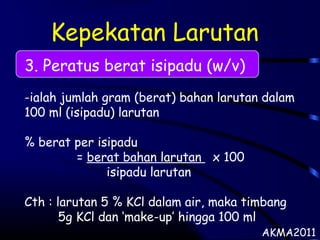 Kepekatan Larutan
3. Peratus berat isipadu (w/v)
-ialah jumlah gram (berat) bahan larutan dalam
100 ml (isipadu) larutan
% berat per isipadu
= berat bahan larutan x 100
isipadu larutan
Cth : larutan 5 % KCl dalam air, maka timbang
5g KCl dan ‘make-up’ hingga 100 ml
AKMA2011
 