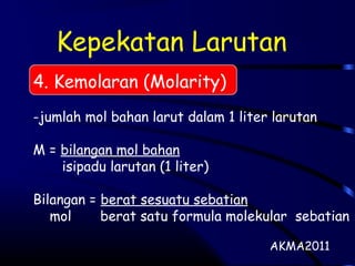 Kepekatan Larutan
4. Kemolaran (Molarity)
-jumlah mol bahan larut dalam 1 liter larutan
M = bilangan mol bahan
isipadu larutan (1 liter)
Bilangan = berat sesuatu sebatian
mol berat satu formula molekular sebatian
AKMA2011
 