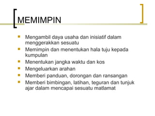 MEMIMPIN
 Mengambil daya usaha dan inisiatif dalam
menggerakkan sesuatu
 Memimpin dan menentukan hala tuju kepada
kumpulan
 Menentukan jangka waktu dan kos
 Mengeluarkan arahan
 Memberi panduan, dorongan dan ransangan
 Memberi bimbingan, latihan, teguran dan tunjuk
ajar dalam mencapai sesuatu matlamat
 