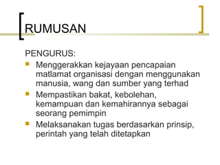 RUMUSAN
PENGURUS:
 Menggerakkan kejayaan pencapaian
matlamat organisasi dengan menggunakan
manusia, wang dan sumber yang terhad
 Mempastikan bakat, kebolehan,
kemampuan dan kemahirannya sebagai
seorang pemimpin
 Melaksanakan tugas berdasarkan prinsip,
perintah yang telah ditetapkan
 