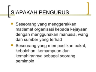 SIAPAKAH PENGURUS
 Seseorang yang menggerakkan
matlamat organisasi kepada kejayaan
dengan menggunakan manusia, wang
dan sumber yang terhad
 Seseorang yang mempastikan bakat,
kebolehan, kemampuan dan
kemahirannya sebagai seorang
pemimpin
 