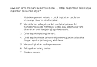 Saya dah lama menjahit & memiliki kedai … tetapi bagaimana boleh saya
tingkatkan perolehan saya ?

        1. Wujudkan promosi tertentu – untuk tingkatkan perolehan
           khususnya diluar musim tempahan.
        2. Mendaftarkan sebagai syarikat pembekal pakaian. Ini
           membolehkan anda memasuki tender atau sebutharga yang
           dikeluarkan oleh Kerajaan @ syariakt swasta.
        3. Cuba dapatkan pelanggan baru.
        4. Cuba dapatkan upah jahitan dengan mewujudkan kerjasama
           dengan syarikat jahitan yang lebih besar.
        5. Mempertingkatkan usaha pemasaran.
        6. Pelbagaikan bidang jahitan.
        7. Binakan Jenama.
 