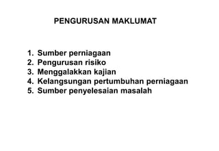 PENGURUSAN MAKLUMAT



1.   Sumber perniagaan
2.   Pengurusan risiko
3.   Menggalakkan kajian
4.   Kelangsungan pertumbuhan perniagaan
5.   Sumber penyelesaian masalah
 