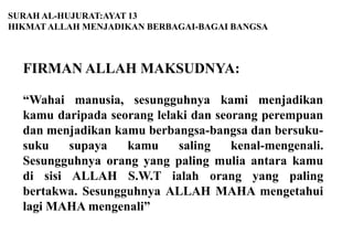 SURAH AL-HUJURAT:AYAT 13
HIKMAT ALLAH MENJADIKAN BERBAGAI-BAGAI BANGSA



  FIRMAN ALLAH MAKSUDNYA:

  “Wahai manusia, sesungguhnya kami menjadikan
  kamu daripada seorang lelaki dan seorang perempuan
  dan menjadikan kamu berbangsa-bangsa dan bersuku-
  suku    supaya   kamu     saling    kenal-mengenali.
  Sesungguhnya orang yang paling mulia antara kamu
  di sisi ALLAH S.W.T ialah orang yang paling
  bertakwa. Sesungguhnya ALLAH MAHA mengetahui
  lagi MAHA mengenali”
 