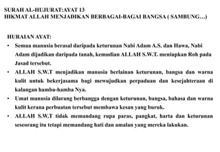 SURAH AL-HUJURAT:AYAT 13
HIKMAT ALLAH MENJADIKAN BERBAGAI-BAGAI BANGSA ( SAMBUNG…)


HURAIAN AYAT:
•   Semua manusia berasal daripada keturunan Nabi Adam A.S. dan Hawa, Nabi
    Adam dijadikan daripada tanah, kemudian ALLAH S.W.T. meniupkan Roh pada
    Jasad tersebut.
•   ALLAH S.W.T menjadikan manusia berlainan keturunan, bangsa dan warna
    kulit untuk bekerjasama bagi mewujudkan perpaduan dan kesejahteraan di
    kalangan hamba-hamba Nya.
•   Umat manusia dilarang berbangga dengan keturunan, bangsa, bahasa dan warna
    kulit kerana perbuatan tersebut membawa kesan yang buruk.
•   ALLAH S.W.T tidak memandang rupa paras, pangkat, harta dan keturunan
    seseorang itu tetapi memandang hati dan amalan yang mereka lakukan.
 