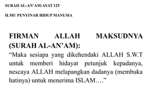 SURAH AL-AN’AM:AYAT 125

ILMU PENYINAR HIDUP MANUSIA




 FIRMAN     ALLAH             MAKSUDNYA
 (SURAH AL-AN’AM):
 “Maka sesiapa yang dikehendaki ALLAH S.W.T
 untuk memberi hidayat petunjuk kepadanya,
 nescaya ALLAH melapangkan dadanya (membuka
 hatinya) untuk menerima ISLAM….”
 