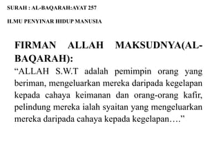 SURAH : AL-BAQARAH:AYAT 257

ILMU PENYINAR HIDUP MANUSIA



  FIRMAN ALLAH                MAKSUDNYA(AL-
  BAQARAH):
  “ALLAH S.W.T adalah pemimpin orang yang
  beriman, mengeluarkan mereka daripada kegelapan
  kepada cahaya keimanan dan orang-orang kafir,
  pelindung mereka ialah syaitan yang mengeluarkan
  mereka daripada cahaya kepada kegelapan….”
 