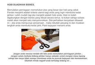 HOBI DIJADIKAN BISNES.

Memulakan perniagaan memerlukan jiwa yang besar dan hati yang cekal.
Pandai menjahit adalah kriteria utama bagi anda yang ingin membuka kedai
jahitan. Lebih mudah lagi jika menjahit adalah hobi anda. Hobi ini boleh
digabungkan dengan bisnes yang dibuat secara serius. Ia bukan sahaja sukses
malah akan menjadi satu menyeronokkan. Sila perhatikan kenyataan dibawah
ini – jika anda mempunyai persamaan , maka rebutlah peluang ini dan mulakan
langkah anda membuka kedai jahit. Pasti kejayaan menanti anda.




      Jangan anda merasa rendah diri bila anda memulakan perniagaan jahitan ..
   Jangan selalu berkata bidang jahitan hanya sekadar untuk mengisi masa lapang
 sahaja dan ianya tidak mampu membawa anda ke puncak kejayaan dan kemewahaan,
                  Ubahlah minda negatif anda terhadap bidang ini ...
 