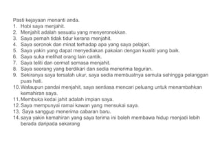 Pasti kejayaan menanti anda.
1. Hobi saya menjahit.
2. Menjahit adalah sesuatu yang menyeronokkan.
3. Saya pernah tidak tidur kerana menjahit.
4. Saya seronok dan minat terhadap apa yang saya pelajari.
5. Saya yakin yang dapat menyediakan pakaian dengan kualiti yang baik.
6. Saya suka melihat orang lain cantik.
7. Saya teliti dan cermat semasa menjahit.
8. Saya seorang yang berdikari dan sedia menerima teguran.
9. Sekiranya saya tersalah ukur, saya sedia membuatnya semula sehingga pelanggan
    puas hati.
10. Walaupun pandai menjahit, saya sentiasa mencari peluang untuk menambahkan
    kemahiran saya.
11. Membuka kedai jahit adalah impian saya.
12. Saya mempunyai ramai kawan yang mensukai saya.
13. Saya sanggup menerima cabaran baru.
14. saya yakin kemahiran yang saya terima ini boleh membawa hidup menjadi lebih
    berada daripada sekarang
 