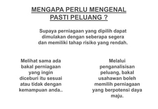 MENGAPA PERLU MENGENAL
         PASTI PELUANG ?

        Supaya perniagaan yang dipilih dapat
         dimulakan dengan seberapa segera
        dan memiliki tahap risiko yang rendah.


 Melihat sama ada                    Melalui
 bakal perniagaan                penganalisisan
    yang ingin                   peluang, bakal
diceburi itu sesuai             usahawan boleh
atau tidak dengan              memilih perniagaan
kemampuan anda..              yang berpotensi daya
                                     maju.
 