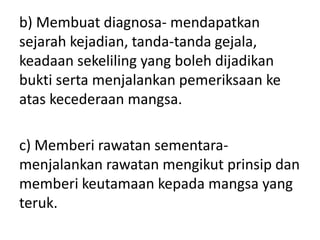 b) Membuat diagnosa- mendapatkan
sejarah kejadian, tanda-tanda gejala,
keadaan sekeliling yang boleh dijadikan
bukti serta menjalankan pemeriksaan ke
atas kecederaan mangsa.
c) Memberi rawatan sementara-
menjalankan rawatan mengikut prinsip dan
memberi keutamaan kepada mangsa yang
teruk.
 