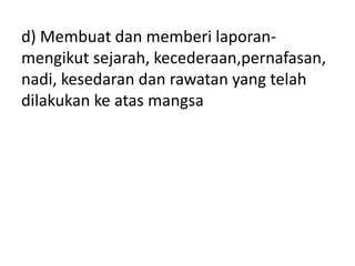 d) Membuat dan memberi laporan-
mengikut sejarah, kecederaan,pernafasan,
nadi, kesedaran dan rawatan yang telah
dilakukan ke atas mangsa
 