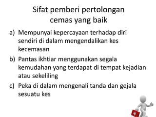Sifat pemberi pertolongan
cemas yang baik
a) Mempunyai kepercayaan terhadap diri
sendiri di dalam mengendalikan kes
kecemasan
b) Pantas ikhtiar menggunakan segala
kemudahan yang terdapat di tempat kejadian
atau sekeliling
c) Peka di dalam mengenali tanda dan gejala
sesuatu kes
 