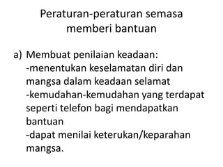Peraturan-peraturan semasa
memberi bantuan
a) Membuat penilaian keadaan:
-menentukan keselamatan diri dan
mangsa dalam keadaan selamat
-kemudahan-kemudahan yang terdapat
seperti telefon bagi mendapatkan
bantuan
-dapat menilai keterukan/keparahan
mangsa.
 