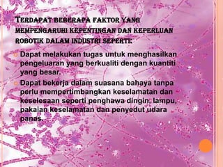 TERDAPAT BEBERAPA FAKTOR YANG
MEMPENGARUHI KEPENTINGAN DAN KEPERLUAN
ROBOTIK DALAM INDUSTRI SEPERTI:
 Dapat melakukan tugas untuk menghasilkan
  pengeluaran yang berkualiti dengan kuantiti
  yang besar.
 Dapat bekerja dalam suasana bahaya tanpa
  perlu mempertimbangkan keselamatan dan
  keselesaan seperti penghawa dingin, lampu,
  pakaian keselamatan dan penyedut udara
  panas.
 