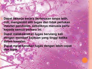  Dapat bekerja secara berterusan tanpa letih,
  cuti, mengambil alih tugas dan tidak perlukan
  insuran perubatan, sebaliknya manusia perlu
  kepada semua perkara ini.
 Dapat melaksanakan tugas berulang kali
  dengan memberi kejituan yang tinggi ketika
  dalam kawalan.
 Dapat melaksanakan tugas dengan lebih cepat
  dan tepat.
 