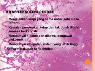 ARAS TEKNOLOGI RENDAH
 Menjalankan kerja yang sama untuk satu masa
  tertentu
 Kawalan pergerakan tetap dan tak boleh diubah
  semasa berkendali
 Mempunyai 4 sendi dan dikawal pengawal
  elektronik
 Mempunyai ketepatan sistem yang lebih tinggi

-hanya melakukan kerja mudah
 