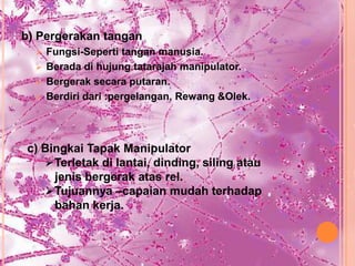 b) Pergerakan tangan
   Fungsi-Seperti tangan manusia.
   Berada di hujung tatarajah manipulator.
   Bergerak secara putaran.
   Berdiri dari :pergelangan, Rewang &Olek.




c) Bingkai Tapak Manipulator
   Terletak di lantai, dinding, siling atau
     jenis bergerak atas rel.
   Tujuannya –capaian mudah terhadap
     bahan kerja.
 