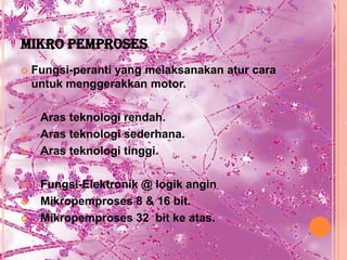 MIKRO PEMPROSES
    Fungsi-peranti yang melaksanakan atur cara
     untuk menggerakkan motor.

1.    Aras teknologi rendah.
2.    Aras teknologi sederhana.
3.    Aras teknologi tinggi.

     Fungsi-Elektronik @ logik angin
     Mikropemproses 8 & 16 bit.
     Mikropemproses 32 bit ke atas.
 